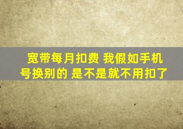 宽带每月扣费 我假如手机号换别的 是不是就不用扣了